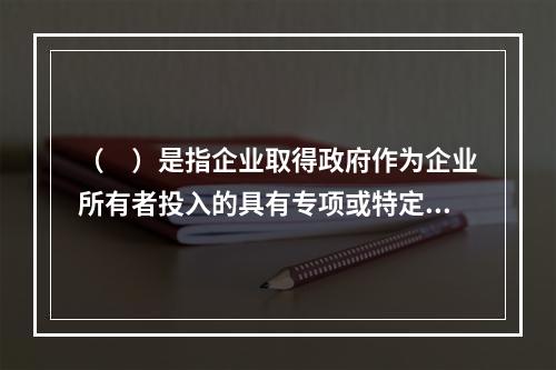 （　）是指企业取得政府作为企业所有者投入的具有专项或特定用途