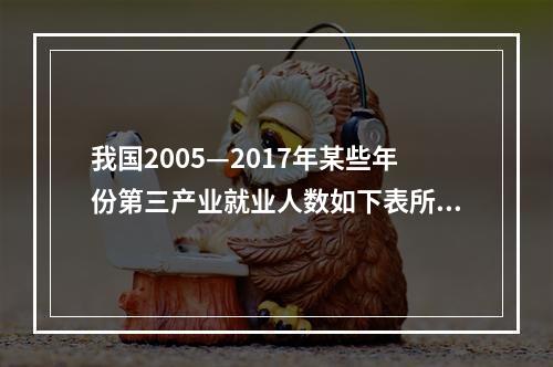 我国2005—2017年某些年份第三产业就业人数如下表所示：