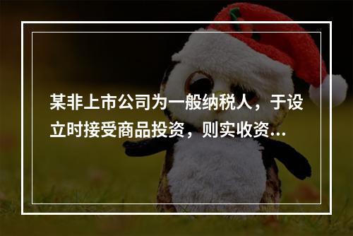 某非上市公司为一般纳税人，于设立时接受商品投资，则实收资本的