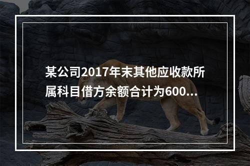 某公司2017年末其他应收款所属科目借方余额合计为6000元