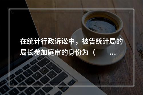 在统计行政诉讼中，被告统计局的局长参加庭审的身份为（　　）