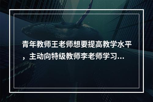 青年教师王老师想要提高教学水平，主动向特级教师李老师学习，经