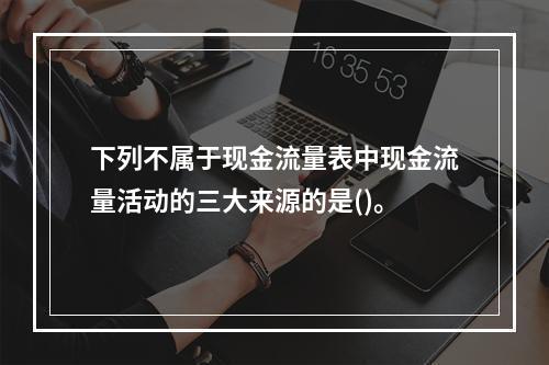 下列不属于现金流量表中现金流量活动的三大来源的是()。