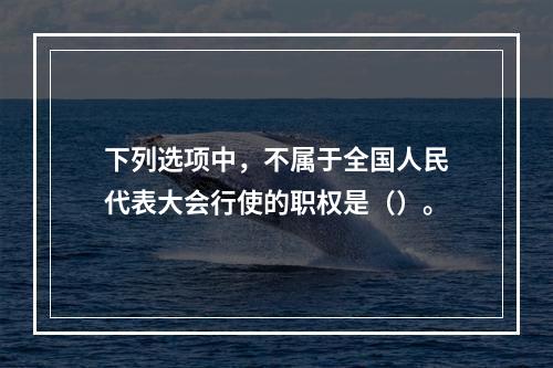 下列选项中，不属于全国人民代表大会行使的职权是（）。