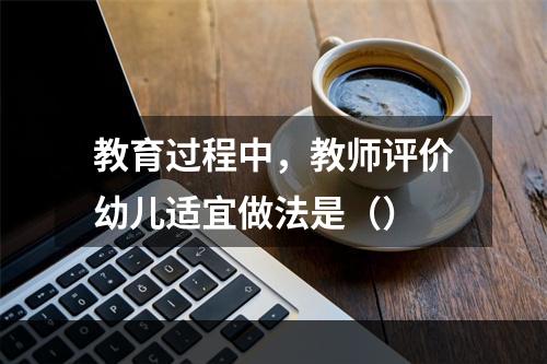 教育过程中，教师评价幼儿适宜做法是（）