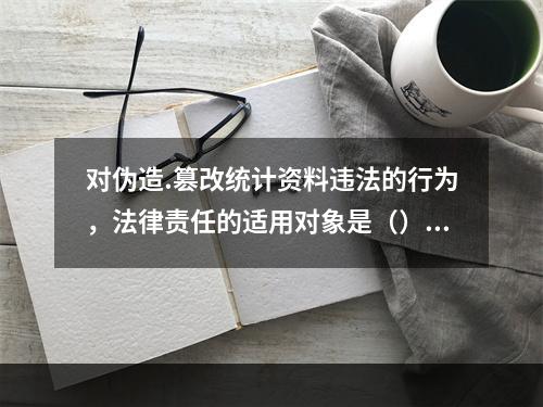 对伪造.篡改统计资料违法的行为，法律责任的适用对象是（）。