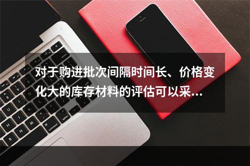 对于购进批次间隔时间长、价格变化大的库存材料的评估可以采用（