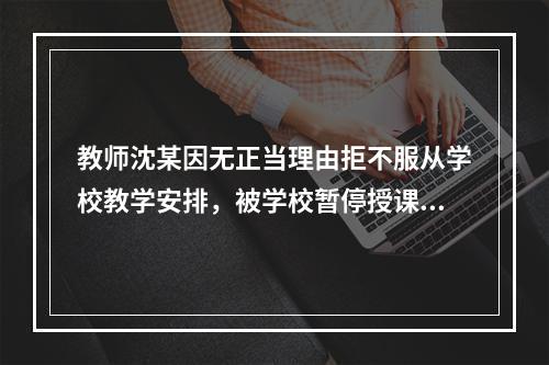 教师沈某因无正当理由拒不服从学校教学安排，被学校暂停授课并扣