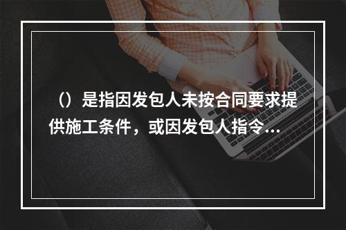 （）是指因发包人未按合同要求提供施工条件，或因发包人指令工程