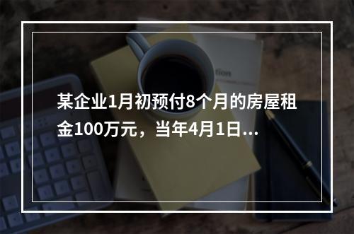 某企业1月初预付8个月的房屋租金100万元，当年4月1日对该