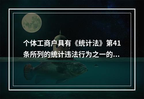 个体工商户具有《统计法》第41条所列的统计违法行为之一的，由