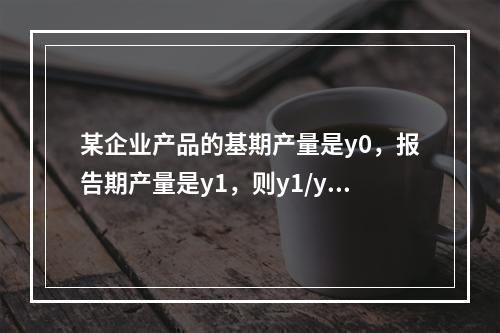 某企业产品的基期产量是y0，报告期产量是y1，则y1/y0