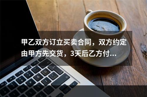 甲乙双方订立买卖合同，双方约定由甲方先交货，3天后乙方付款。