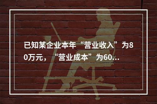 已知某企业本年“营业收入”为80万元，“营业成本”为60万元