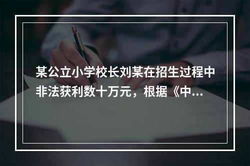 某公立小学校长刘某在招生过程中非法获利数十万元，根据《中华人