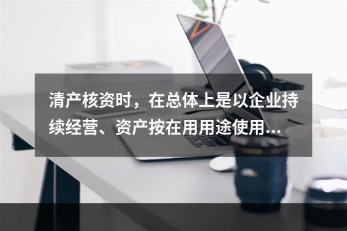 清产核资时，在总体上是以企业持续经营、资产按在用用途使用为前