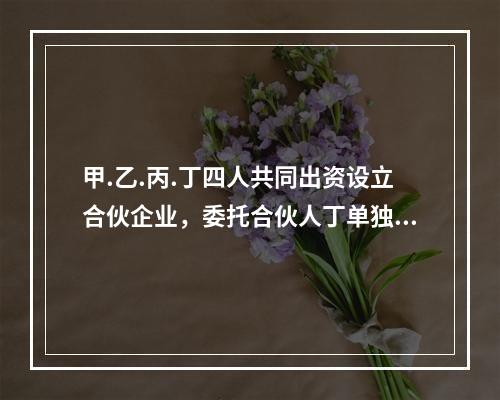 甲.乙.丙.丁四人共同出资设立合伙企业，委托合伙人丁单独执行