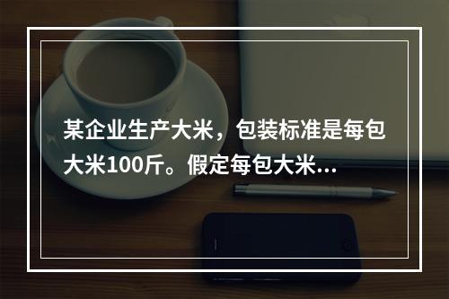 某企业生产大米，包装标准是每包大米100斤。假定每包大米的重