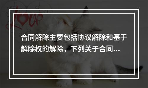 合同解除主要包括协议解除和基于解除权的解除，下列关于合同解除