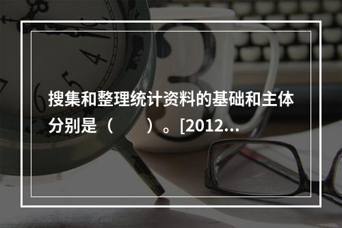 搜集和整理统计资料的基础和主体分别是（　　）。[2012年