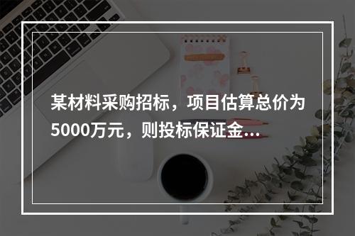 某材料采购招标，项目估算总价为5000万元，则投标保证金最高