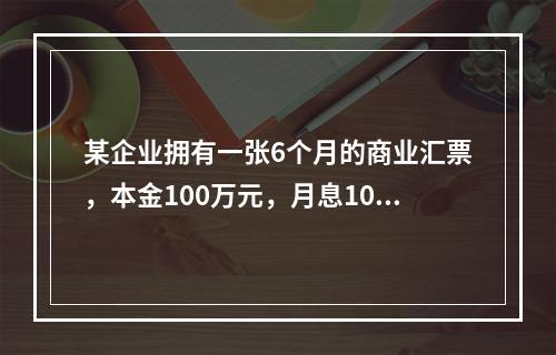 某企业拥有一张6个月的商业汇票，本金100万元，月息10‰，