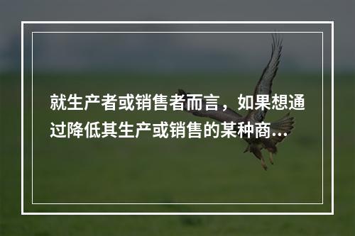 就生产者或销售者而言，如果想通过降低其生产或销售的某种商品的