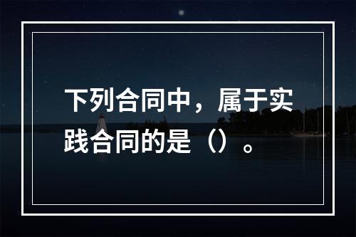 下列合同中，属于实践合同的是（）。