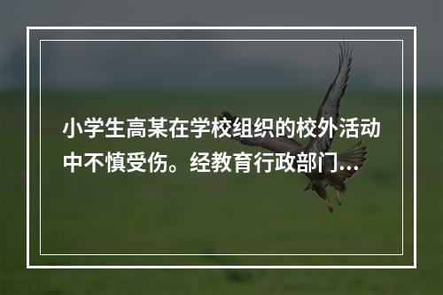 小学生高某在学校组织的校外活动中不慎受伤。经教育行政部门调解