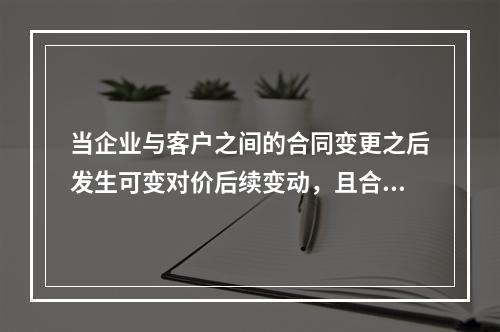 当企业与客户之间的合同变更之后发生可变对价后续变动，且合同变