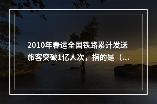 2010年春运全国铁路累计发送旅客突破1亿人次，指的是（　　