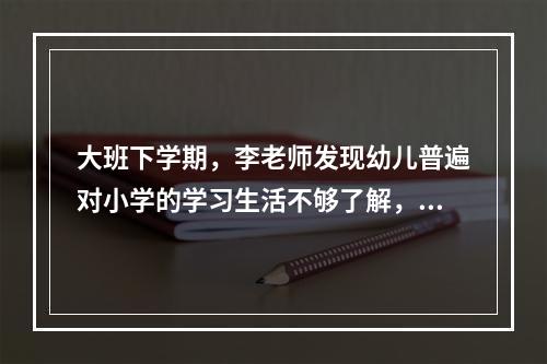 大班下学期，李老师发现幼儿普遍对小学的学习生活不够了解，一些