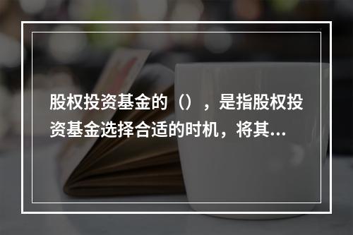 股权投资基金的（），是指股权投资基金选择合适的时机，将其在被