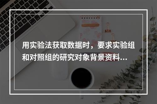 用实验法获取数据时，要求实验组和对照组的研究对象背景资料应当