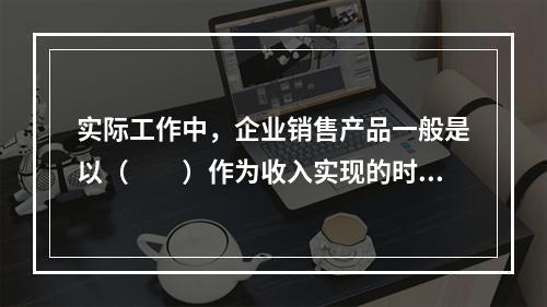 实际工作中，企业销售产品一般是以（　　）作为收入实现的时间标