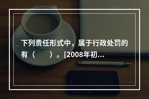 下列责任形式中，属于行政处罚的有（　　）。[2008年初级真