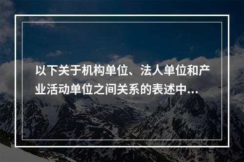 以下关于机构单位、法人单位和产业活动单位之间关系的表述中，不