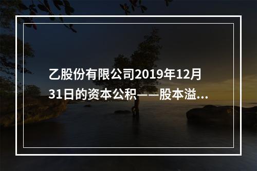 乙股份有限公司2019年12月31日的资本公积——股本溢价为