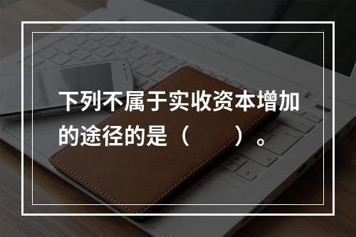 下列不属于实收资本增加的途径的是（　　）。