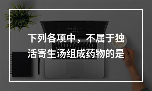 下列各项中，不属于独活寄生汤组成药物的是