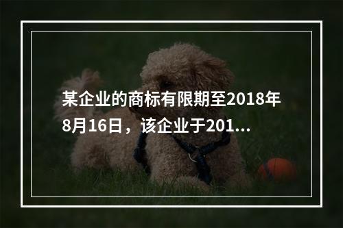 某企业的商标有限期至2018年8月16日，该企业于2018年