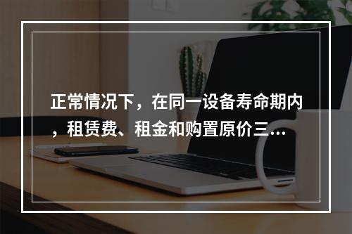 正常情况下，在同一设备寿命期内，租赁费、租金和购置原价三者之