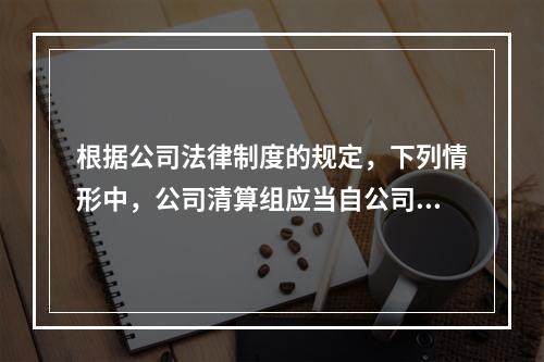 根据公司法律制度的规定，下列情形中，公司清算组应当自公司清算