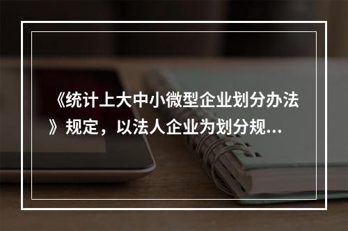 《统计上大中小微型企业划分办法》规定，以法人企业为划分规模