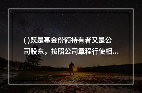 ( )既是基金份额持有者又是公司股东，按照公司章程行使相应权