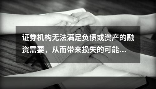 证券机构无法满足负债或资产的融资需要，从而带来损失的可能性是