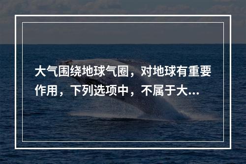 大气围绕地球气圈，对地球有重要作用，下列选项中，不属于大气作