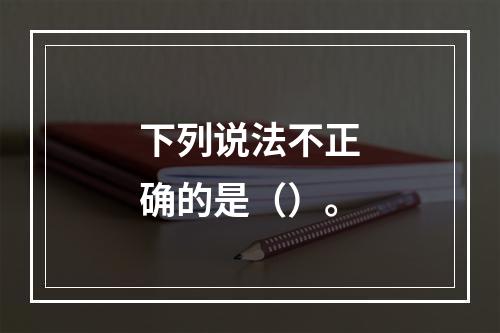 下列说法不正确的是（）。