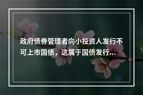 政府债券管理者向小投资人发行不可上市国债，这属于国债发行的（