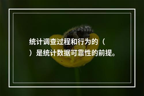 统计调查过程和行为的（　　）是统计数据可靠性的前提。